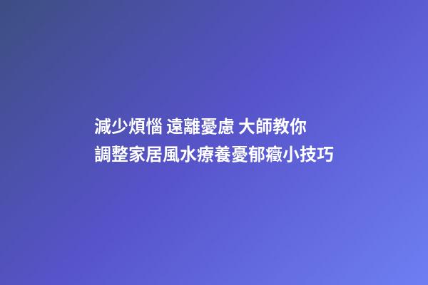 減少煩惱 遠離憂慮 大師教你調整家居風水療養憂郁癥小技巧